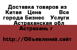 Доставка товаров из Китая › Цена ­ 100 - Все города Бизнес » Услуги   . Астраханская обл.,Астрахань г.